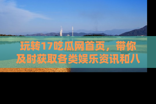玩转17吃瓜网首页,带你及时获取各类娱乐资讯和八卦故事!