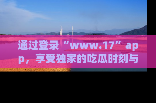通过登录“www.17”app，享受独家的吃瓜时刻与娱乐资讯！