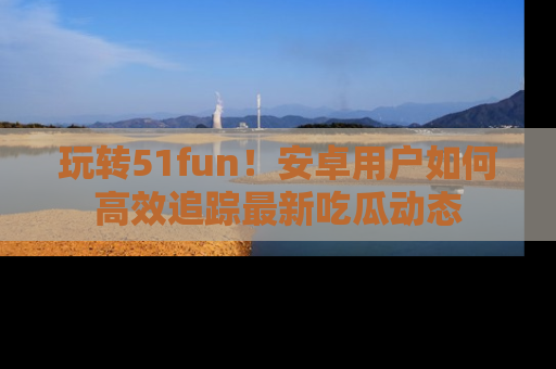 玩转51fun!安卓用户如何高效追踪最新吃瓜动态