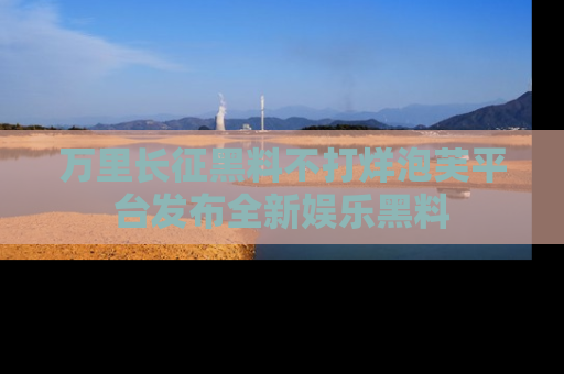 万里长征黑料不打烊泡芙平台发布全新娱乐黑料