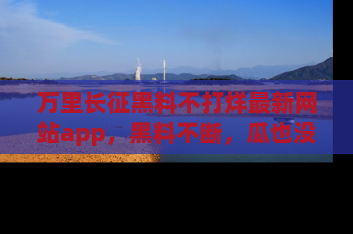 万里长征黑料不打烊最新网站app,黑料不断,瓜也没断,真香!