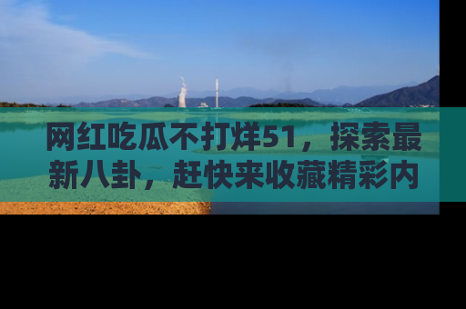 网红吃瓜不打烊51，探索最新八卦，赶快来收藏精彩内容！