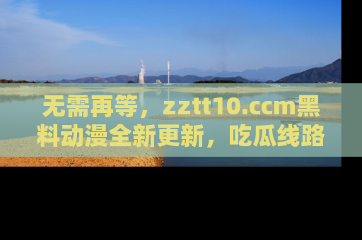 无需再等,zztt10.ccm黑料动漫全新更新,吃瓜线路佛系推荐!
