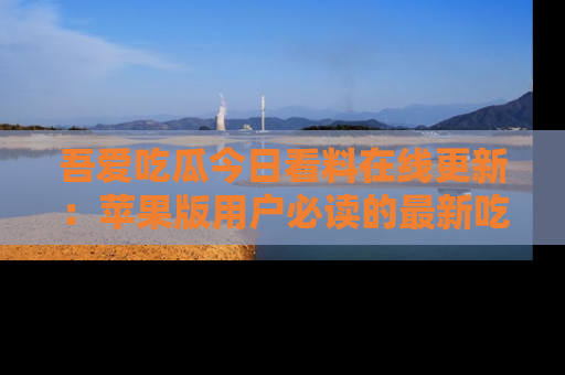 吾爱吃瓜今日看料在线更新:苹果版用户必读的最新吃瓜技巧