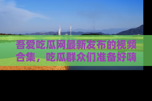 吾爱吃瓜网最新发布的视频合集,吃瓜群众们准备好嗨起来了吗?