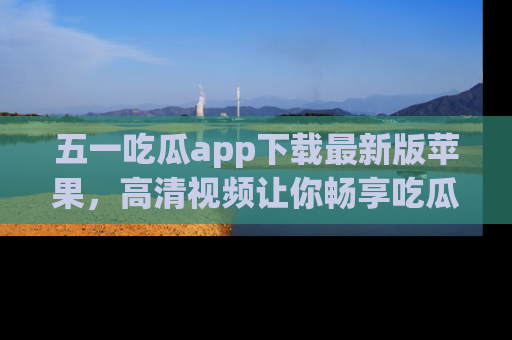 五一吃瓜app下载最新版苹果,高清视频让你畅享吃瓜乐趣
