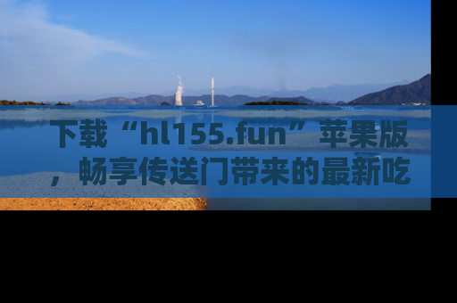 下载“hl155.fun”苹果版,畅享传送门带来的最新吃瓜资讯