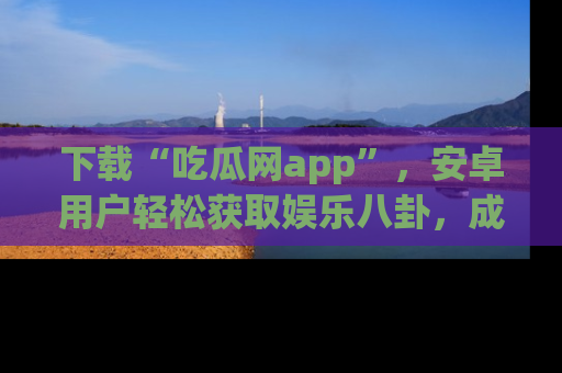 下载“吃瓜网app”,安卓用户轻松获取娱乐八卦,成为身边的知情达人!