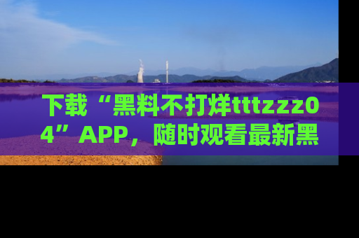 下载“黑料不打烊tttzzz04”APP,随时观看最新黑料不打烊tttzzz04在线!