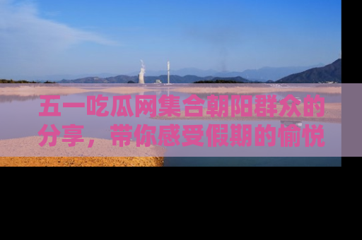 五一吃瓜网集合朝阳群众的分享,带你感受假期的愉悦!