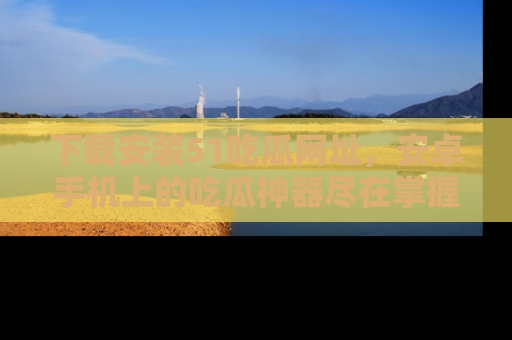 下载安装51吃瓜网址，安卓手机上的吃瓜神器尽在掌握