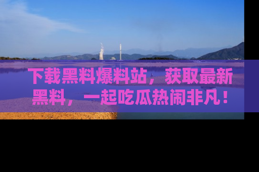 下载黑料爆料站，获取最新黑料，一起吃瓜热闹非凡！