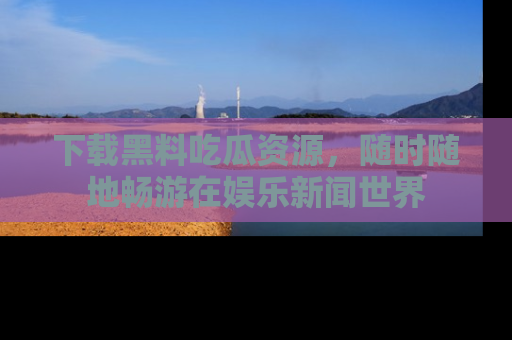 下载黑料吃瓜资源，随时随地畅游在娱乐新闻世界