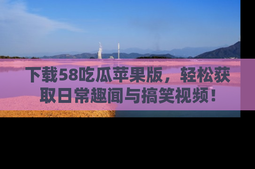 下载58吃瓜苹果版，轻松获取日常趣闻与搞笑视频！
