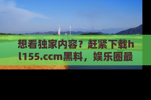 想看独家内容？赶紧下载hl155.ccm黑料，娱乐圈最劲爆的新闻一手掌握！