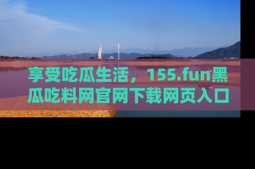 享受吃瓜生活，155.fun黑瓜吃料网官网下载网页入口全解析