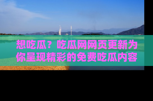 想吃瓜？吃瓜网网页更新为你呈现精彩的免费吃瓜内容！