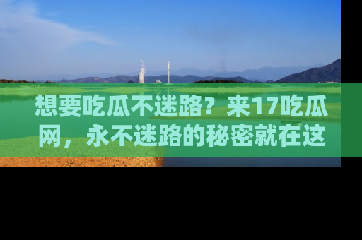 想要吃瓜不迷路？来17吃瓜网，永不迷路的秘密就在这里！