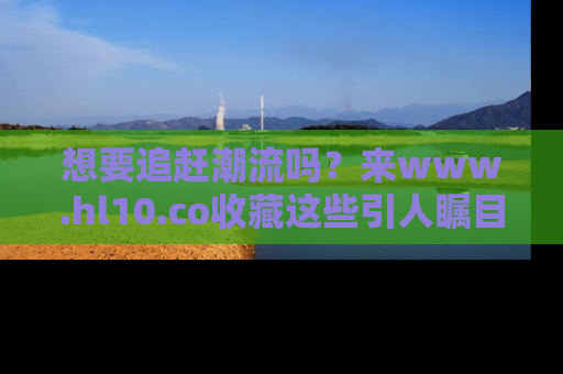 想要追赶潮流吗?来www.hl10.co收藏这些引人瞩目的新闻瞬间吧!