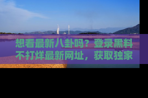 想看最新八卦吗？登录黑料不打烊最新网址，获取独家内容