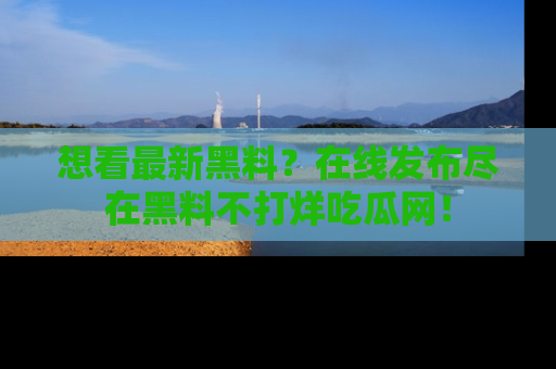 想看最新黑料？在线发布尽在黑料不打烊吃瓜网！