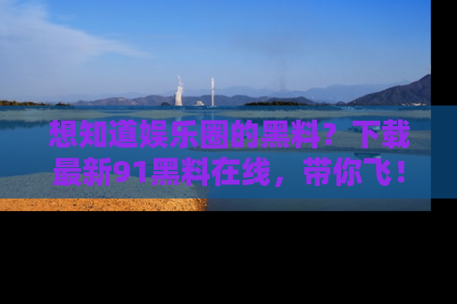 想知道娱乐圈的黑料?下载最新91黑料在线,带你飞!
