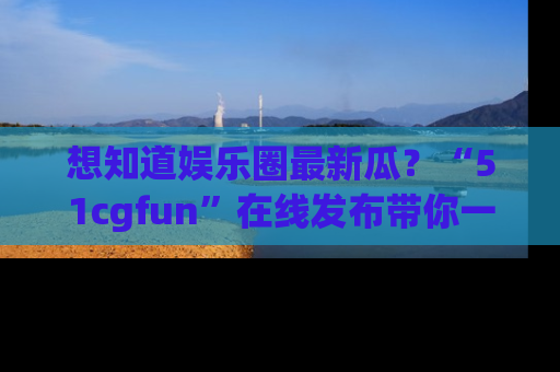 想知道娱乐圈最新瓜？“51cgfun”在线发布带你一探究竟！