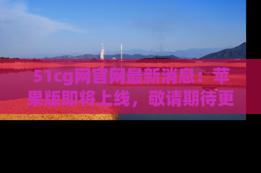 51cg网官网最新消息:苹果版即将上线,敬请期待更多吃瓜内容!