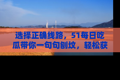 选择正确线路，51每日吃瓜带你一句句刨坟，轻松获取娱乐新资讯