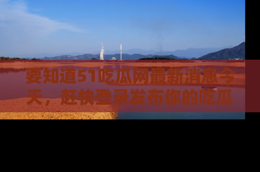 要知道51吃瓜网最新消息今天，赶快登录发布你的吃瓜体验吧！