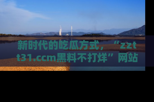 新时代的吃瓜方式，“zztt31.ccm黑料不打烊”网站为iOS用户带来惊喜