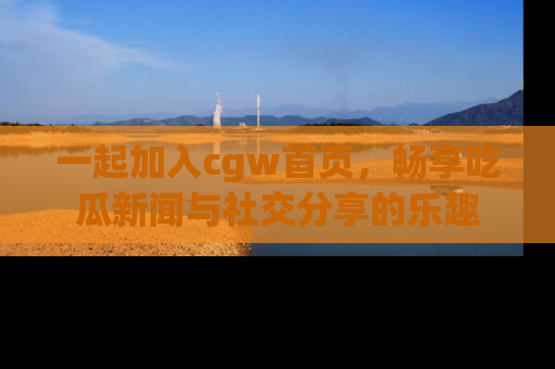 一起加入cgw首页，畅享吃瓜新闻与社交分享的乐趣