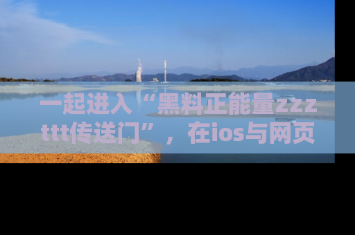 一起进入“黑料正能量zzzttt传送门”，在ios与网页中享受热辣资讯的快乐吧！