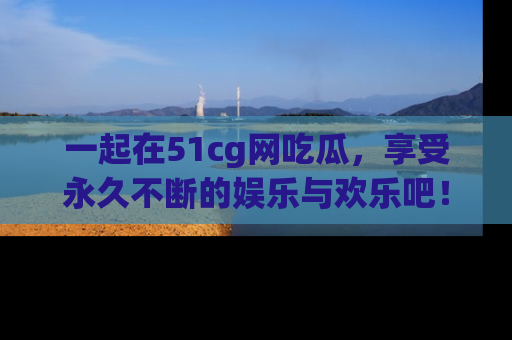 一起在51cg网吃瓜，享受永久不断的娱乐与欢乐吧！