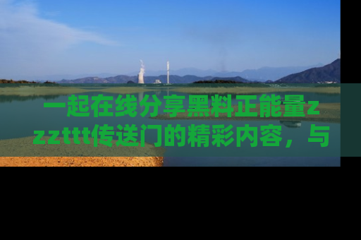 一起在线分享黑料正能量zzzttt传送门的精彩内容，与朋友互动！