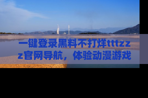 一键登录黑料不打烊tttzzz官网导航，体验动漫游戏风格黑料盛宴