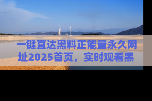 一键直达黑料正能量永久网址2025首页，实时观看黑料大汇总