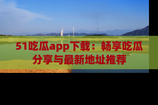 51吃瓜app下载:畅享吃瓜分享与最新地址推荐