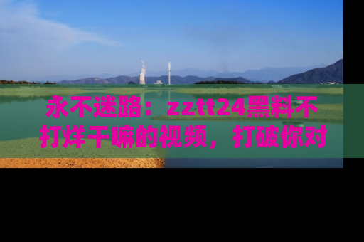永不迷路：zztt24黑料不打烊干嘛的视频，打破你对吃瓜的固有认知！