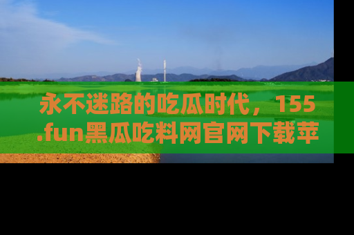 永不迷路的吃瓜时代，155.fun黑瓜吃料网官网下载苹果版陪你同行！