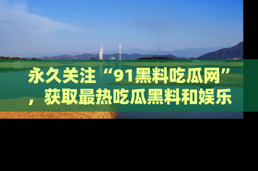 永久关注“91黑料吃瓜网”，获取最热吃瓜黑料和娱乐资讯