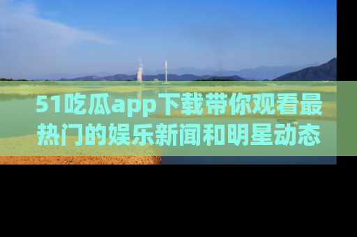 51吃瓜app下载带你观看最热门的娱乐新闻和明星动态