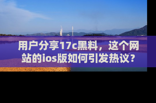 用户分享17c黑料，这个网站的ios版如何引发热议？
