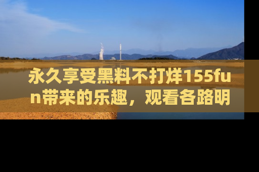 永久享受黑料不打烊155fun带来的乐趣，观看各路明星的内幕故事！