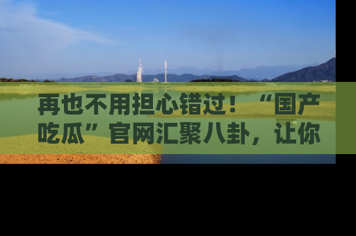 再也不用担心错过！“国产吃瓜”官网汇聚八卦，让你随时随地吃瓜。