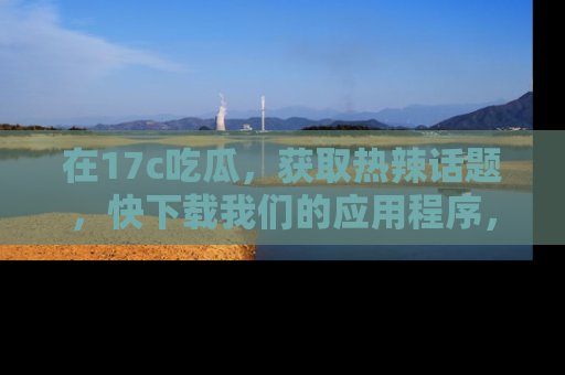 在17c吃瓜，获取热辣话题，快下载我们的应用程序，地址轻松找到！