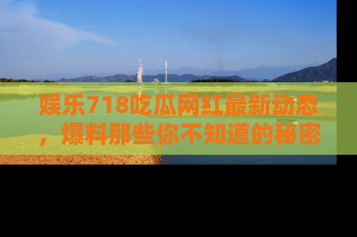 娱乐718吃瓜网红最新动态，爆料那些你不知道的秘密！