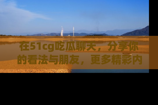 在51cg吃瓜聊天，分享你的看法与朋友，更多精彩内容请浏览网址www.51cg.com！
