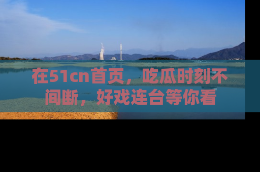 在51cn首页，吃瓜时刻不间断，好戏连台等你看
