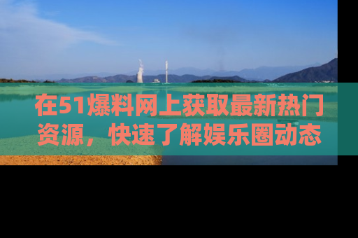 在51爆料网上获取最新热门资源，快速了解娱乐圈动态